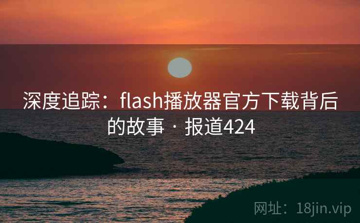 深度追踪：flash播放器官方下载背后的故事 · 报道424