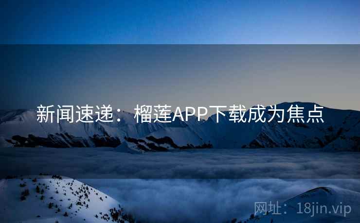 新闻速递：榴莲APP下载成为焦点