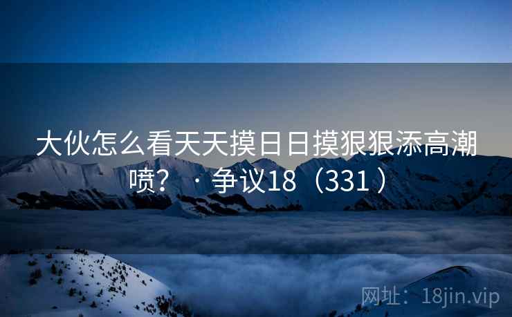 大伙怎么看天天摸日日摸狠狠添高潮喷？ · 争议18（331 ）