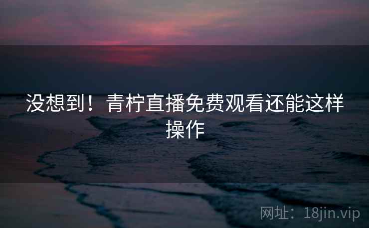 没想到！青柠直播免费观看还能这样操作