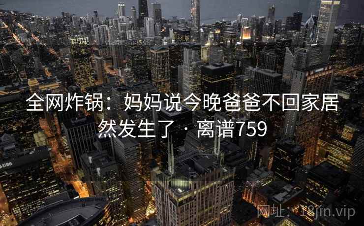全网炸锅：妈妈说今晚爸爸不回家居然发生了 · 离谱759