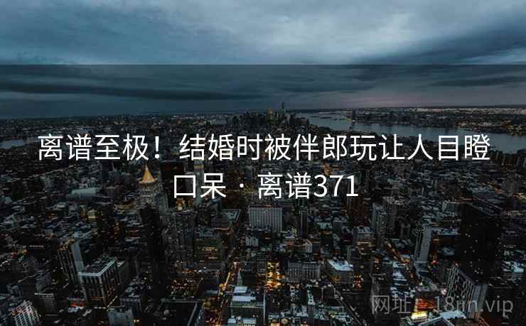 离谱至极！结婚时被伴郎玩让人目瞪口呆 · 离谱371