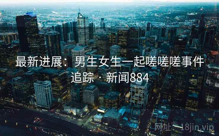 最新进展：男生女生一起嗟嗟嗟事件追踪 · 新闻884